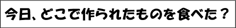 今日、どこで作られたものを食べた？