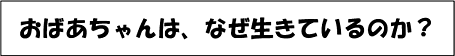 おばあちゃんは、なぜ生きているのか？